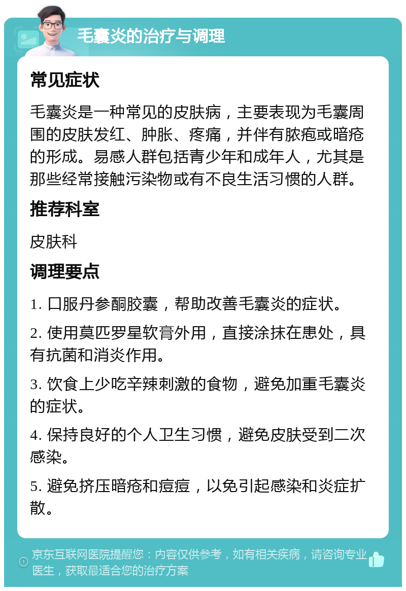 毛囊炎的治疗与调理 常见症状 毛囊炎是一种常见的皮肤病，主要表现为毛囊周围的皮肤发红、肿胀、疼痛，并伴有脓疱或暗疮的形成。易感人群包括青少年和成年人，尤其是那些经常接触污染物或有不良生活习惯的人群。 推荐科室 皮肤科 调理要点 1. 口服丹参酮胶囊，帮助改善毛囊炎的症状。 2. 使用莫匹罗星软膏外用，直接涂抹在患处，具有抗菌和消炎作用。 3. 饮食上少吃辛辣刺激的食物，避免加重毛囊炎的症状。 4. 保持良好的个人卫生习惯，避免皮肤受到二次感染。 5. 避免挤压暗疮和痘痘，以免引起感染和炎症扩散。