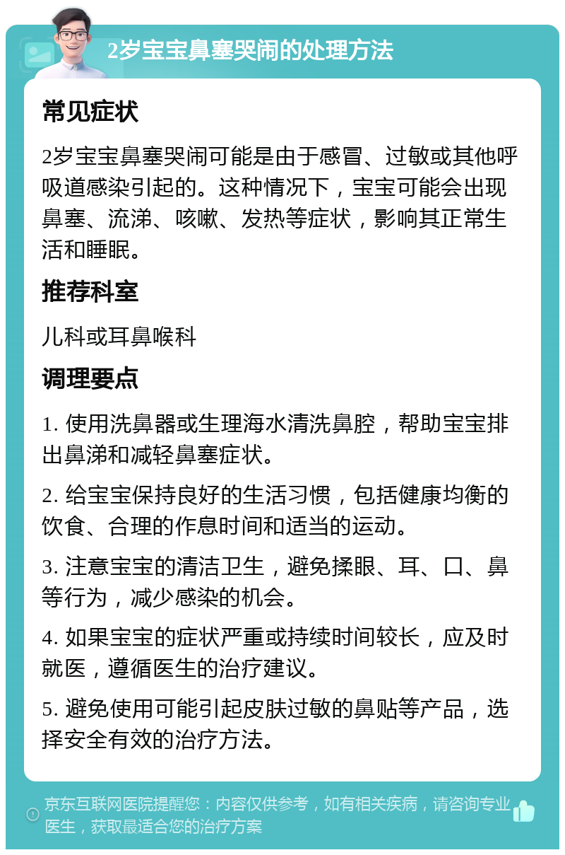 2岁宝宝鼻塞哭闹的处理方法 常见症状 2岁宝宝鼻塞哭闹可能是由于感冒、过敏或其他呼吸道感染引起的。这种情况下，宝宝可能会出现鼻塞、流涕、咳嗽、发热等症状，影响其正常生活和睡眠。 推荐科室 儿科或耳鼻喉科 调理要点 1. 使用洗鼻器或生理海水清洗鼻腔，帮助宝宝排出鼻涕和减轻鼻塞症状。 2. 给宝宝保持良好的生活习惯，包括健康均衡的饮食、合理的作息时间和适当的运动。 3. 注意宝宝的清洁卫生，避免揉眼、耳、口、鼻等行为，减少感染的机会。 4. 如果宝宝的症状严重或持续时间较长，应及时就医，遵循医生的治疗建议。 5. 避免使用可能引起皮肤过敏的鼻贴等产品，选择安全有效的治疗方法。