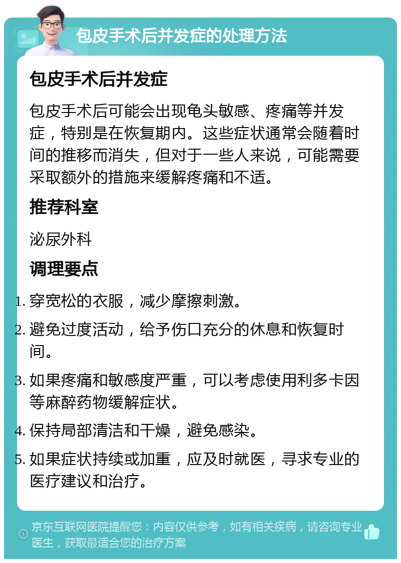 包皮手术后并发症的处理方法 包皮手术后并发症 包皮手术后可能会出现龟头敏感、疼痛等并发症，特别是在恢复期内。这些症状通常会随着时间的推移而消失，但对于一些人来说，可能需要采取额外的措施来缓解疼痛和不适。 推荐科室 泌尿外科 调理要点 穿宽松的衣服，减少摩擦刺激。 避免过度活动，给予伤口充分的休息和恢复时间。 如果疼痛和敏感度严重，可以考虑使用利多卡因等麻醉药物缓解症状。 保持局部清洁和干燥，避免感染。 如果症状持续或加重，应及时就医，寻求专业的医疗建议和治疗。