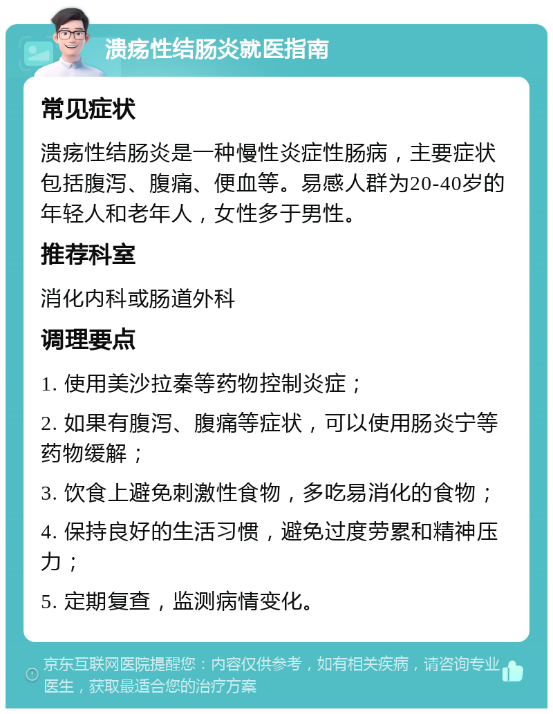 溃疡性结肠炎就医指南 常见症状 溃疡性结肠炎是一种慢性炎症性肠病，主要症状包括腹泻、腹痛、便血等。易感人群为20-40岁的年轻人和老年人，女性多于男性。 推荐科室 消化内科或肠道外科 调理要点 1. 使用美沙拉秦等药物控制炎症； 2. 如果有腹泻、腹痛等症状，可以使用肠炎宁等药物缓解； 3. 饮食上避免刺激性食物，多吃易消化的食物； 4. 保持良好的生活习惯，避免过度劳累和精神压力； 5. 定期复查，监测病情变化。