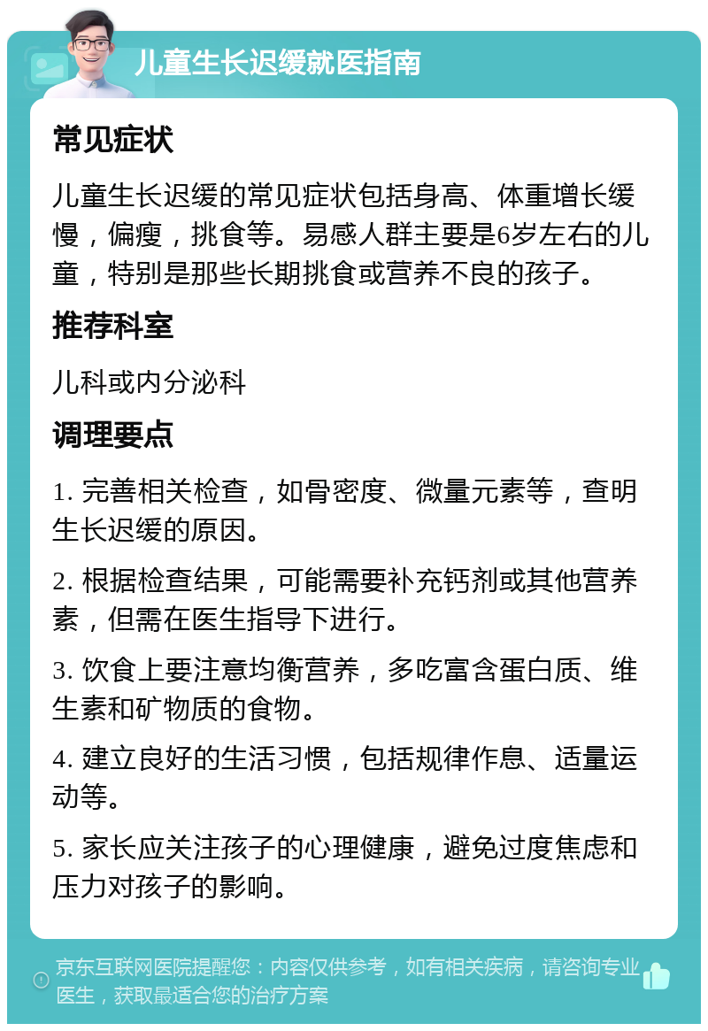 儿童生长迟缓就医指南 常见症状 儿童生长迟缓的常见症状包括身高、体重增长缓慢，偏瘦，挑食等。易感人群主要是6岁左右的儿童，特别是那些长期挑食或营养不良的孩子。 推荐科室 儿科或内分泌科 调理要点 1. 完善相关检查，如骨密度、微量元素等，查明生长迟缓的原因。 2. 根据检查结果，可能需要补充钙剂或其他营养素，但需在医生指导下进行。 3. 饮食上要注意均衡营养，多吃富含蛋白质、维生素和矿物质的食物。 4. 建立良好的生活习惯，包括规律作息、适量运动等。 5. 家长应关注孩子的心理健康，避免过度焦虑和压力对孩子的影响。