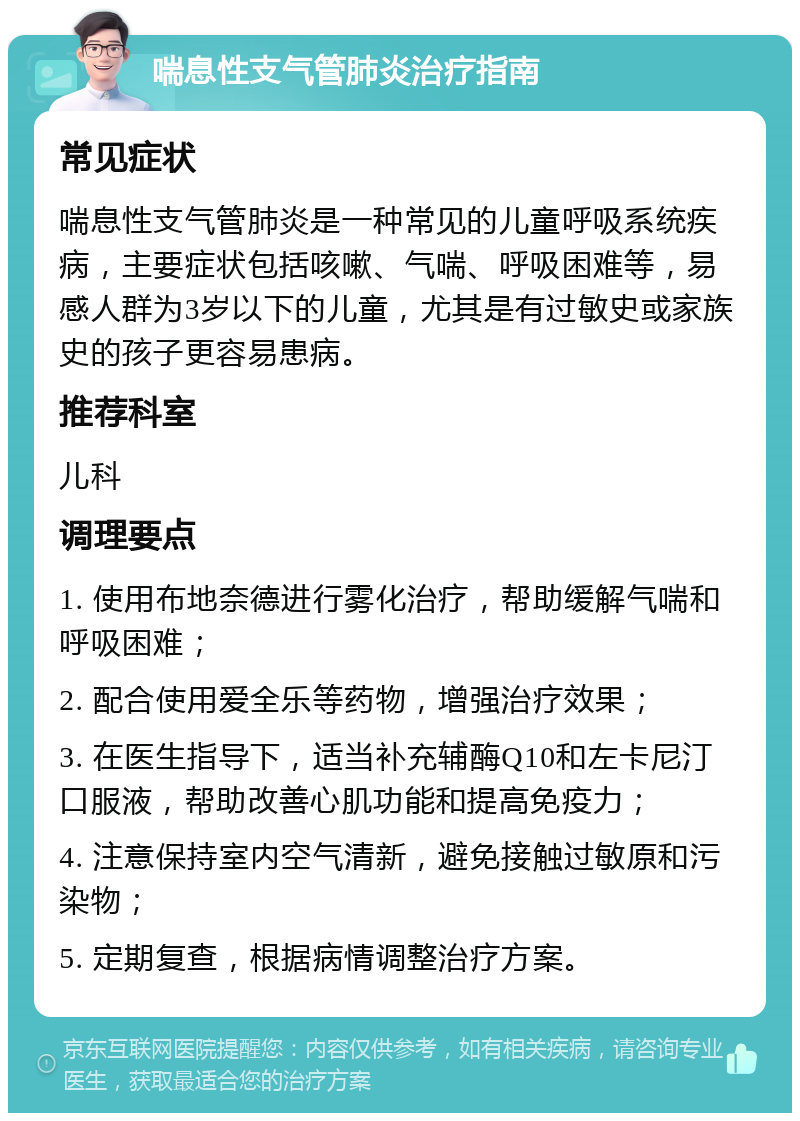 喘息性支气管肺炎治疗指南 常见症状 喘息性支气管肺炎是一种常见的儿童呼吸系统疾病，主要症状包括咳嗽、气喘、呼吸困难等，易感人群为3岁以下的儿童，尤其是有过敏史或家族史的孩子更容易患病。 推荐科室 儿科 调理要点 1. 使用布地奈德进行雾化治疗，帮助缓解气喘和呼吸困难； 2. 配合使用爱全乐等药物，增强治疗效果； 3. 在医生指导下，适当补充辅酶Q10和左卡尼汀口服液，帮助改善心肌功能和提高免疫力； 4. 注意保持室内空气清新，避免接触过敏原和污染物； 5. 定期复查，根据病情调整治疗方案。