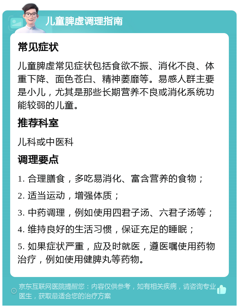 儿童脾虚调理指南 常见症状 儿童脾虚常见症状包括食欲不振、消化不良、体重下降、面色苍白、精神萎靡等。易感人群主要是小儿，尤其是那些长期营养不良或消化系统功能较弱的儿童。 推荐科室 儿科或中医科 调理要点 1. 合理膳食，多吃易消化、富含营养的食物； 2. 适当运动，增强体质； 3. 中药调理，例如使用四君子汤、六君子汤等； 4. 维持良好的生活习惯，保证充足的睡眠； 5. 如果症状严重，应及时就医，遵医嘱使用药物治疗，例如使用健脾丸等药物。