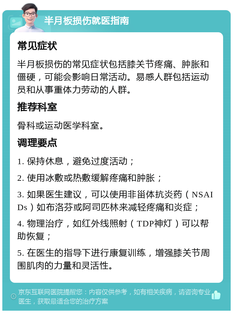 半月板损伤就医指南 常见症状 半月板损伤的常见症状包括膝关节疼痛、肿胀和僵硬，可能会影响日常活动。易感人群包括运动员和从事重体力劳动的人群。 推荐科室 骨科或运动医学科室。 调理要点 1. 保持休息，避免过度活动； 2. 使用冰敷或热敷缓解疼痛和肿胀； 3. 如果医生建议，可以使用非甾体抗炎药（NSAIDs）如布洛芬或阿司匹林来减轻疼痛和炎症； 4. 物理治疗，如红外线照射（TDP神灯）可以帮助恢复； 5. 在医生的指导下进行康复训练，增强膝关节周围肌肉的力量和灵活性。