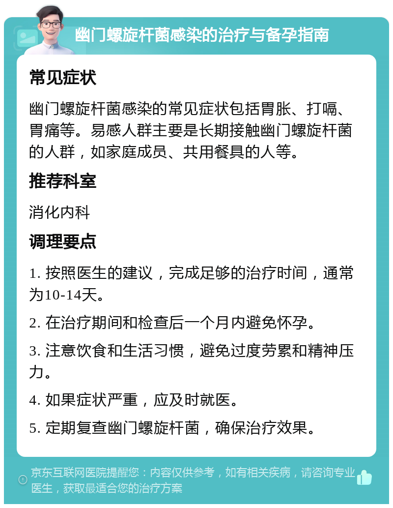 幽门螺旋杆菌感染的治疗与备孕指南 常见症状 幽门螺旋杆菌感染的常见症状包括胃胀、打嗝、胃痛等。易感人群主要是长期接触幽门螺旋杆菌的人群，如家庭成员、共用餐具的人等。 推荐科室 消化内科 调理要点 1. 按照医生的建议，完成足够的治疗时间，通常为10-14天。 2. 在治疗期间和检查后一个月内避免怀孕。 3. 注意饮食和生活习惯，避免过度劳累和精神压力。 4. 如果症状严重，应及时就医。 5. 定期复查幽门螺旋杆菌，确保治疗效果。