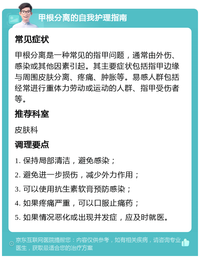 甲根分离的自我护理指南 常见症状 甲根分离是一种常见的指甲问题，通常由外伤、感染或其他因素引起。其主要症状包括指甲边缘与周围皮肤分离、疼痛、肿胀等。易感人群包括经常进行重体力劳动或运动的人群、指甲受伤者等。 推荐科室 皮肤科 调理要点 1. 保持局部清洁，避免感染； 2. 避免进一步损伤，减少外力作用； 3. 可以使用抗生素软膏预防感染； 4. 如果疼痛严重，可以口服止痛药； 5. 如果情况恶化或出现并发症，应及时就医。