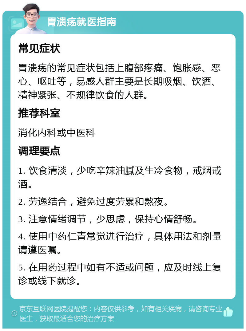 胃溃疡就医指南 常见症状 胃溃疡的常见症状包括上腹部疼痛、饱胀感、恶心、呕吐等，易感人群主要是长期吸烟、饮酒、精神紧张、不规律饮食的人群。 推荐科室 消化内科或中医科 调理要点 1. 饮食清淡，少吃辛辣油腻及生冷食物，戒烟戒酒。 2. 劳逸结合，避免过度劳累和熬夜。 3. 注意情绪调节，少思虑，保持心情舒畅。 4. 使用中药仁青常觉进行治疗，具体用法和剂量请遵医嘱。 5. 在用药过程中如有不适或问题，应及时线上复诊或线下就诊。