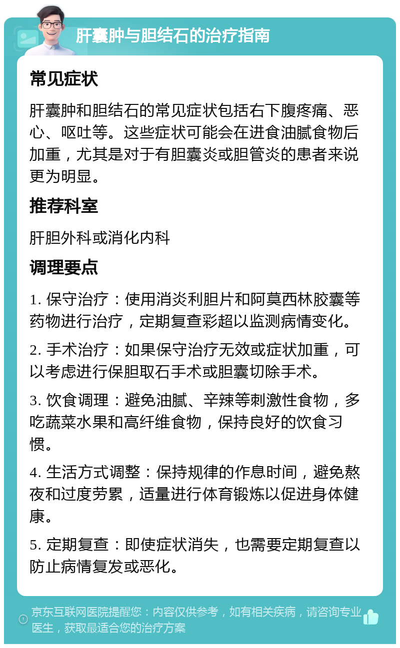 肝囊肿与胆结石的治疗指南 常见症状 肝囊肿和胆结石的常见症状包括右下腹疼痛、恶心、呕吐等。这些症状可能会在进食油腻食物后加重，尤其是对于有胆囊炎或胆管炎的患者来说更为明显。 推荐科室 肝胆外科或消化内科 调理要点 1. 保守治疗：使用消炎利胆片和阿莫西林胶囊等药物进行治疗，定期复查彩超以监测病情变化。 2. 手术治疗：如果保守治疗无效或症状加重，可以考虑进行保胆取石手术或胆囊切除手术。 3. 饮食调理：避免油腻、辛辣等刺激性食物，多吃蔬菜水果和高纤维食物，保持良好的饮食习惯。 4. 生活方式调整：保持规律的作息时间，避免熬夜和过度劳累，适量进行体育锻炼以促进身体健康。 5. 定期复查：即使症状消失，也需要定期复查以防止病情复发或恶化。