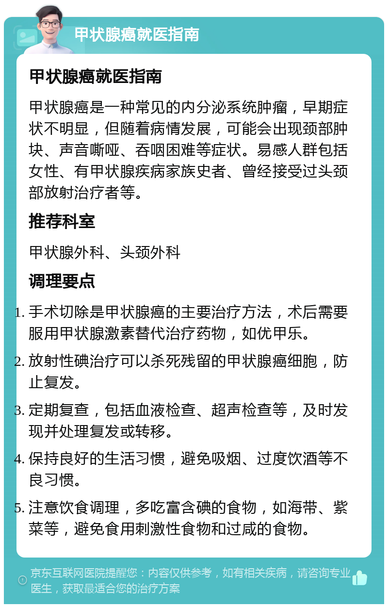 甲状腺癌就医指南 甲状腺癌就医指南 甲状腺癌是一种常见的内分泌系统肿瘤，早期症状不明显，但随着病情发展，可能会出现颈部肿块、声音嘶哑、吞咽困难等症状。易感人群包括女性、有甲状腺疾病家族史者、曾经接受过头颈部放射治疗者等。 推荐科室 甲状腺外科、头颈外科 调理要点 手术切除是甲状腺癌的主要治疗方法，术后需要服用甲状腺激素替代治疗药物，如优甲乐。 放射性碘治疗可以杀死残留的甲状腺癌细胞，防止复发。 定期复查，包括血液检查、超声检查等，及时发现并处理复发或转移。 保持良好的生活习惯，避免吸烟、过度饮酒等不良习惯。 注意饮食调理，多吃富含碘的食物，如海带、紫菜等，避免食用刺激性食物和过咸的食物。