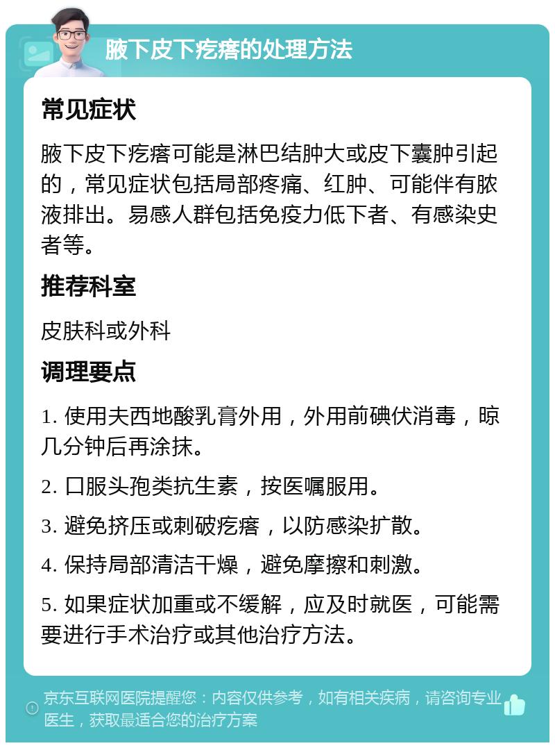 腋下皮下疙瘩的处理方法 常见症状 腋下皮下疙瘩可能是淋巴结肿大或皮下囊肿引起的，常见症状包括局部疼痛、红肿、可能伴有脓液排出。易感人群包括免疫力低下者、有感染史者等。 推荐科室 皮肤科或外科 调理要点 1. 使用夫西地酸乳膏外用，外用前碘伏消毒，晾几分钟后再涂抹。 2. 口服头孢类抗生素，按医嘱服用。 3. 避免挤压或刺破疙瘩，以防感染扩散。 4. 保持局部清洁干燥，避免摩擦和刺激。 5. 如果症状加重或不缓解，应及时就医，可能需要进行手术治疗或其他治疗方法。