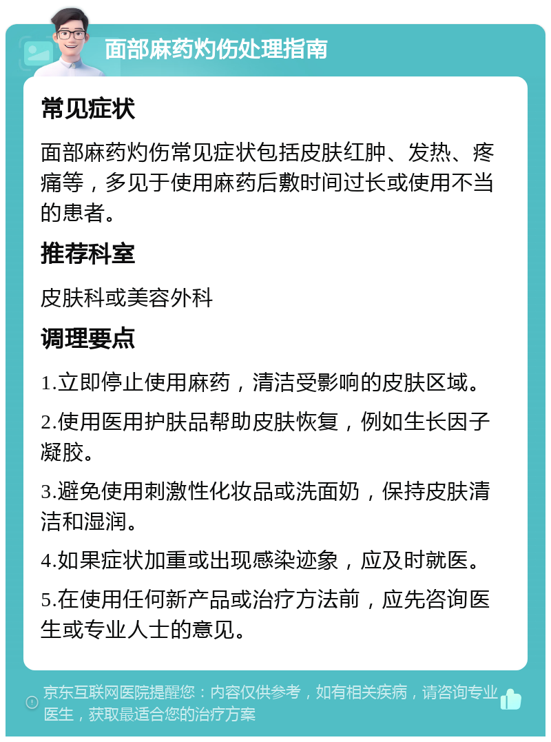 面部麻药灼伤处理指南 常见症状 面部麻药灼伤常见症状包括皮肤红肿、发热、疼痛等，多见于使用麻药后敷时间过长或使用不当的患者。 推荐科室 皮肤科或美容外科 调理要点 1.立即停止使用麻药，清洁受影响的皮肤区域。 2.使用医用护肤品帮助皮肤恢复，例如生长因子凝胶。 3.避免使用刺激性化妆品或洗面奶，保持皮肤清洁和湿润。 4.如果症状加重或出现感染迹象，应及时就医。 5.在使用任何新产品或治疗方法前，应先咨询医生或专业人士的意见。