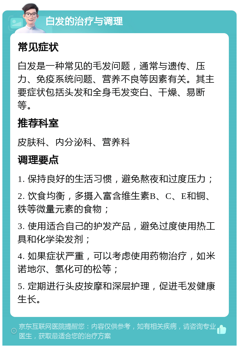 白发的治疗与调理 常见症状 白发是一种常见的毛发问题，通常与遗传、压力、免疫系统问题、营养不良等因素有关。其主要症状包括头发和全身毛发变白、干燥、易断等。 推荐科室 皮肤科、内分泌科、营养科 调理要点 1. 保持良好的生活习惯，避免熬夜和过度压力； 2. 饮食均衡，多摄入富含维生素B、C、E和铜、铁等微量元素的食物； 3. 使用适合自己的护发产品，避免过度使用热工具和化学染发剂； 4. 如果症状严重，可以考虑使用药物治疗，如米诺地尔、氢化可的松等； 5. 定期进行头皮按摩和深层护理，促进毛发健康生长。