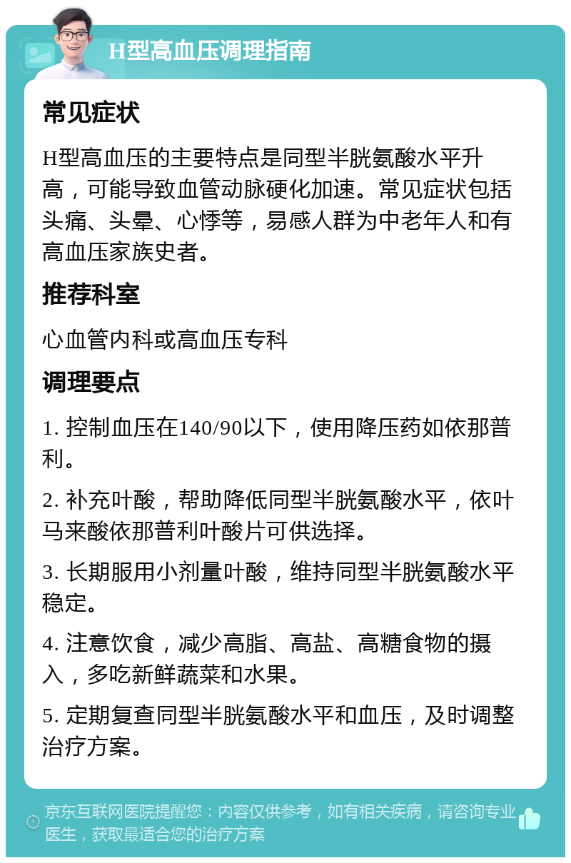 H型高血压调理指南 常见症状 H型高血压的主要特点是同型半胱氨酸水平升高，可能导致血管动脉硬化加速。常见症状包括头痛、头晕、心悸等，易感人群为中老年人和有高血压家族史者。 推荐科室 心血管内科或高血压专科 调理要点 1. 控制血压在140/90以下，使用降压药如依那普利。 2. 补充叶酸，帮助降低同型半胱氨酸水平，依叶马来酸依那普利叶酸片可供选择。 3. 长期服用小剂量叶酸，维持同型半胱氨酸水平稳定。 4. 注意饮食，减少高脂、高盐、高糖食物的摄入，多吃新鲜蔬菜和水果。 5. 定期复查同型半胱氨酸水平和血压，及时调整治疗方案。