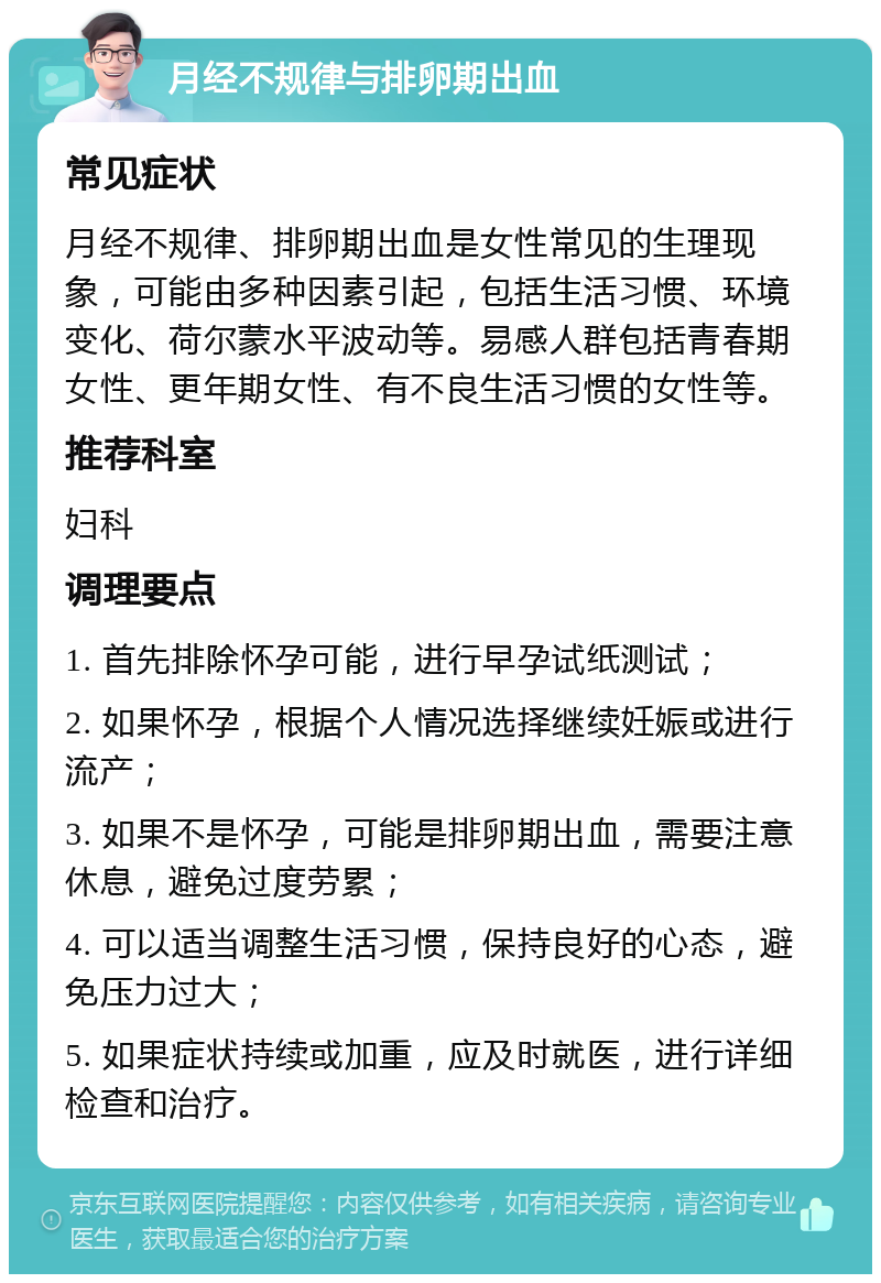 月经不规律与排卵期出血 常见症状 月经不规律、排卵期出血是女性常见的生理现象，可能由多种因素引起，包括生活习惯、环境变化、荷尔蒙水平波动等。易感人群包括青春期女性、更年期女性、有不良生活习惯的女性等。 推荐科室 妇科 调理要点 1. 首先排除怀孕可能，进行早孕试纸测试； 2. 如果怀孕，根据个人情况选择继续妊娠或进行流产； 3. 如果不是怀孕，可能是排卵期出血，需要注意休息，避免过度劳累； 4. 可以适当调整生活习惯，保持良好的心态，避免压力过大； 5. 如果症状持续或加重，应及时就医，进行详细检查和治疗。