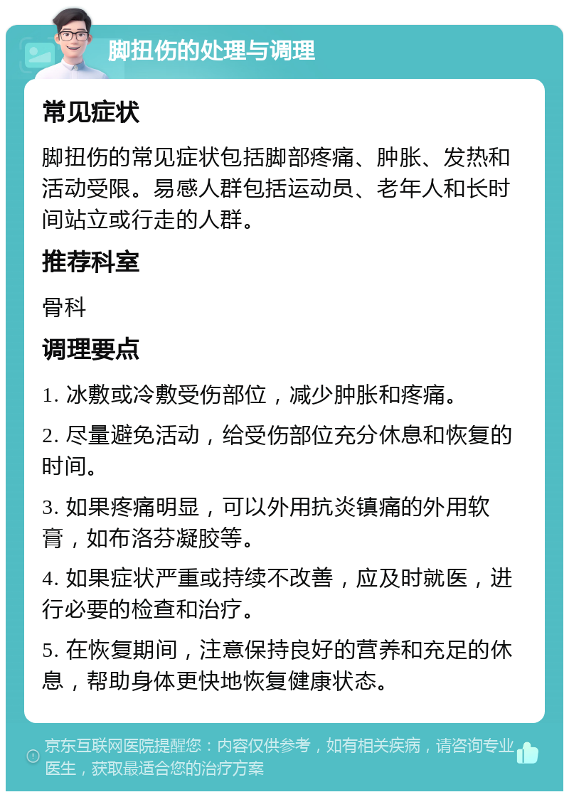 脚扭伤的处理与调理 常见症状 脚扭伤的常见症状包括脚部疼痛、肿胀、发热和活动受限。易感人群包括运动员、老年人和长时间站立或行走的人群。 推荐科室 骨科 调理要点 1. 冰敷或冷敷受伤部位，减少肿胀和疼痛。 2. 尽量避免活动，给受伤部位充分休息和恢复的时间。 3. 如果疼痛明显，可以外用抗炎镇痛的外用软膏，如布洛芬凝胶等。 4. 如果症状严重或持续不改善，应及时就医，进行必要的检查和治疗。 5. 在恢复期间，注意保持良好的营养和充足的休息，帮助身体更快地恢复健康状态。