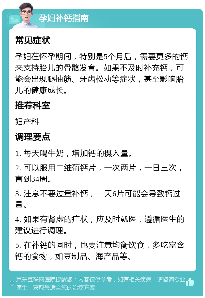 孕妇补钙指南 常见症状 孕妇在怀孕期间，特别是5个月后，需要更多的钙来支持胎儿的骨骼发育。如果不及时补充钙，可能会出现腿抽筋、牙齿松动等症状，甚至影响胎儿的健康成长。 推荐科室 妇产科 调理要点 1. 每天喝牛奶，增加钙的摄入量。 2. 可以服用二维葡钙片，一次两片，一日三次，直到34周。 3. 注意不要过量补钙，一天6片可能会导致钙过量。 4. 如果有肾虚的症状，应及时就医，遵循医生的建议进行调理。 5. 在补钙的同时，也要注意均衡饮食，多吃富含钙的食物，如豆制品、海产品等。