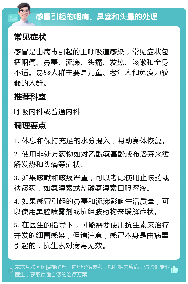 感冒引起的咽痛、鼻塞和头晕的处理 常见症状 感冒是由病毒引起的上呼吸道感染，常见症状包括咽痛、鼻塞、流涕、头痛、发热、咳嗽和全身不适。易感人群主要是儿童、老年人和免疫力较弱的人群。 推荐科室 呼吸内科或普通内科 调理要点 1. 休息和保持充足的水分摄入，帮助身体恢复。 2. 使用非处方药物如对乙酰氨基酚或布洛芬来缓解发热和头痛等症状。 3. 如果咳嗽和咳痰严重，可以考虑使用止咳药或祛痰药，如氨溴索或盐酸氨溴索口服溶液。 4. 如果感冒引起的鼻塞和流涕影响生活质量，可以使用鼻腔喷雾剂或抗组胺药物来缓解症状。 5. 在医生的指导下，可能需要使用抗生素来治疗并发的细菌感染，但请注意，感冒本身是由病毒引起的，抗生素对病毒无效。