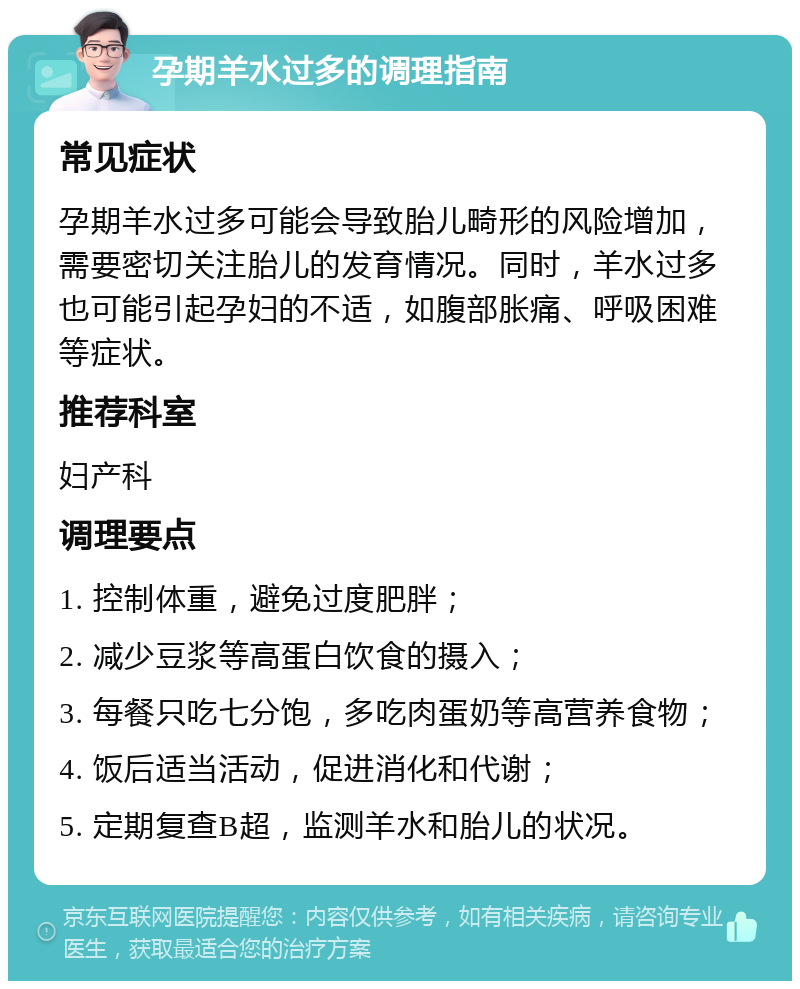 孕期羊水过多的调理指南 常见症状 孕期羊水过多可能会导致胎儿畸形的风险增加，需要密切关注胎儿的发育情况。同时，羊水过多也可能引起孕妇的不适，如腹部胀痛、呼吸困难等症状。 推荐科室 妇产科 调理要点 1. 控制体重，避免过度肥胖； 2. 减少豆浆等高蛋白饮食的摄入； 3. 每餐只吃七分饱，多吃肉蛋奶等高营养食物； 4. 饭后适当活动，促进消化和代谢； 5. 定期复查B超，监测羊水和胎儿的状况。