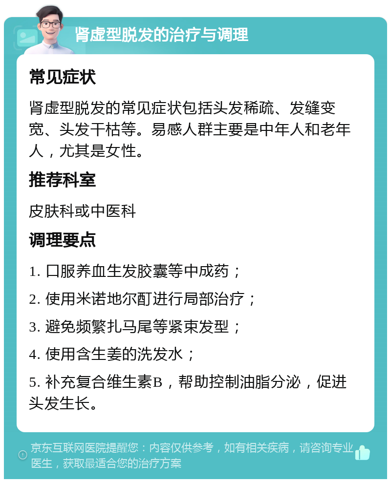 肾虚型脱发的治疗与调理 常见症状 肾虚型脱发的常见症状包括头发稀疏、发缝变宽、头发干枯等。易感人群主要是中年人和老年人，尤其是女性。 推荐科室 皮肤科或中医科 调理要点 1. 口服养血生发胶囊等中成药； 2. 使用米诺地尔酊进行局部治疗； 3. 避免频繁扎马尾等紧束发型； 4. 使用含生姜的洗发水； 5. 补充复合维生素B，帮助控制油脂分泌，促进头发生长。