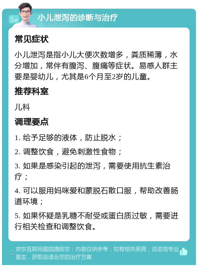 小儿泄泻的诊断与治疗 常见症状 小儿泄泻是指小儿大便次数增多，粪质稀薄，水分增加，常伴有腹泻、腹痛等症状。易感人群主要是婴幼儿，尤其是6个月至2岁的儿童。 推荐科室 儿科 调理要点 1. 给予足够的液体，防止脱水； 2. 调整饮食，避免刺激性食物； 3. 如果是感染引起的泄泻，需要使用抗生素治疗； 4. 可以服用妈咪爱和蒙脱石散口服，帮助改善肠道环境； 5. 如果怀疑是乳糖不耐受或蛋白质过敏，需要进行相关检查和调整饮食。