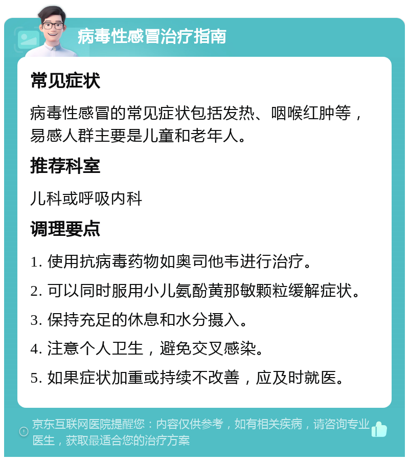 病毒性感冒治疗指南 常见症状 病毒性感冒的常见症状包括发热、咽喉红肿等，易感人群主要是儿童和老年人。 推荐科室 儿科或呼吸内科 调理要点 1. 使用抗病毒药物如奥司他韦进行治疗。 2. 可以同时服用小儿氨酚黄那敏颗粒缓解症状。 3. 保持充足的休息和水分摄入。 4. 注意个人卫生，避免交叉感染。 5. 如果症状加重或持续不改善，应及时就医。