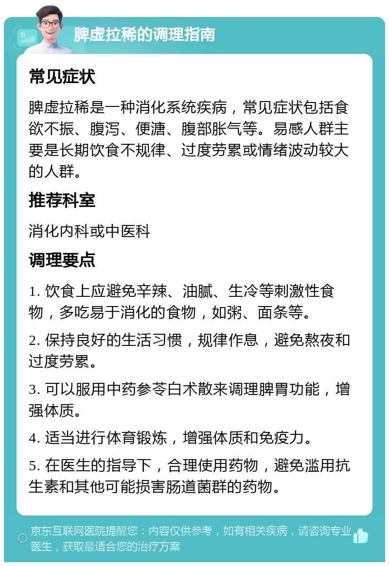 脾虚拉稀的调理指南 常见症状 脾虚拉稀是一种消化系统疾病，常见症状包括食欲不振、腹泻、便溏、腹部胀气等。易感人群主要是长期饮食不规律、过度劳累或情绪波动较大的人群。 推荐科室 消化内科或中医科 调理要点 1. 饮食上应避免辛辣、油腻、生冷等刺激性食物，多吃易于消化的食物，如粥、面条等。 2. 保持良好的生活习惯，规律作息，避免熬夜和过度劳累。 3. 可以服用中药参苓白术散来调理脾胃功能，增强体质。 4. 适当进行体育锻炼，增强体质和免疫力。 5. 在医生的指导下，合理使用药物，避免滥用抗生素和其他可能损害肠道菌群的药物。