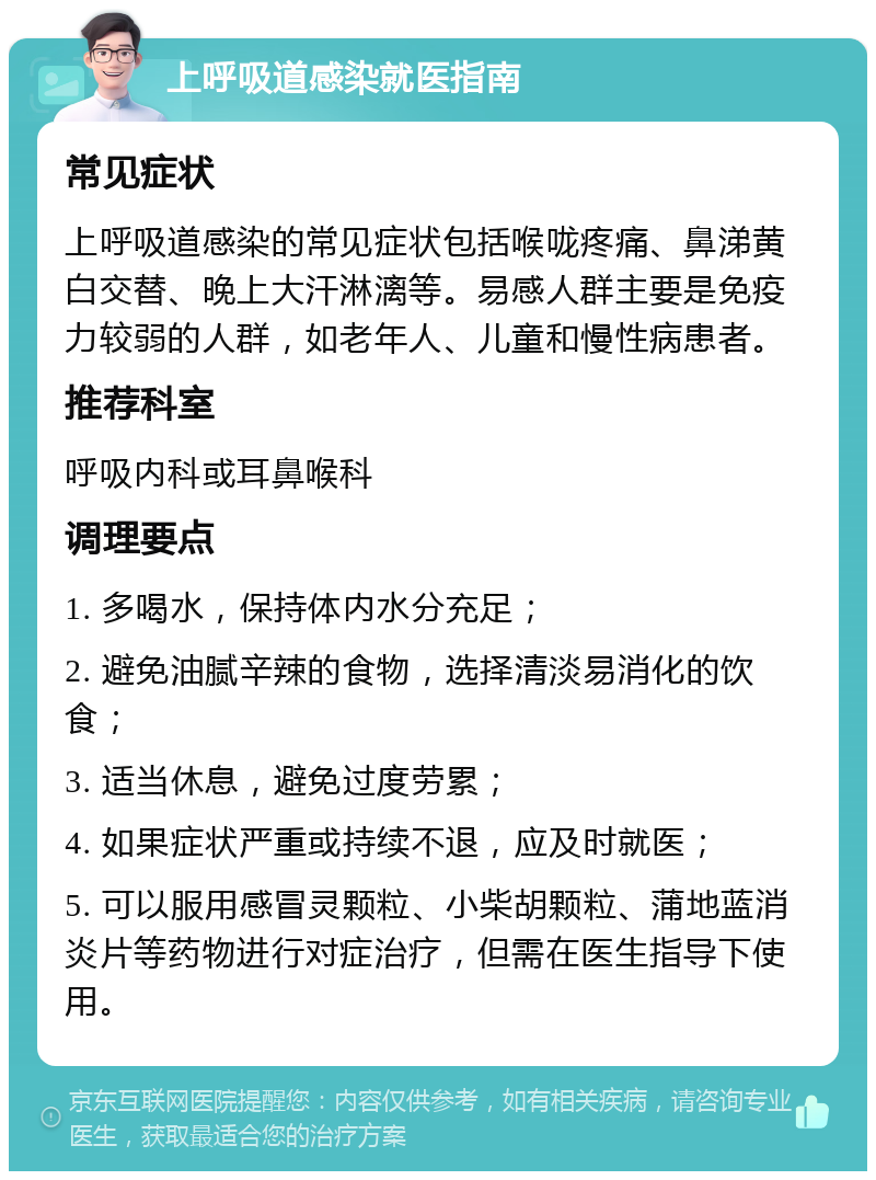 上呼吸道感染就医指南 常见症状 上呼吸道感染的常见症状包括喉咙疼痛、鼻涕黄白交替、晚上大汗淋漓等。易感人群主要是免疫力较弱的人群，如老年人、儿童和慢性病患者。 推荐科室 呼吸内科或耳鼻喉科 调理要点 1. 多喝水，保持体内水分充足； 2. 避免油腻辛辣的食物，选择清淡易消化的饮食； 3. 适当休息，避免过度劳累； 4. 如果症状严重或持续不退，应及时就医； 5. 可以服用感冒灵颗粒、小柴胡颗粒、蒲地蓝消炎片等药物进行对症治疗，但需在医生指导下使用。