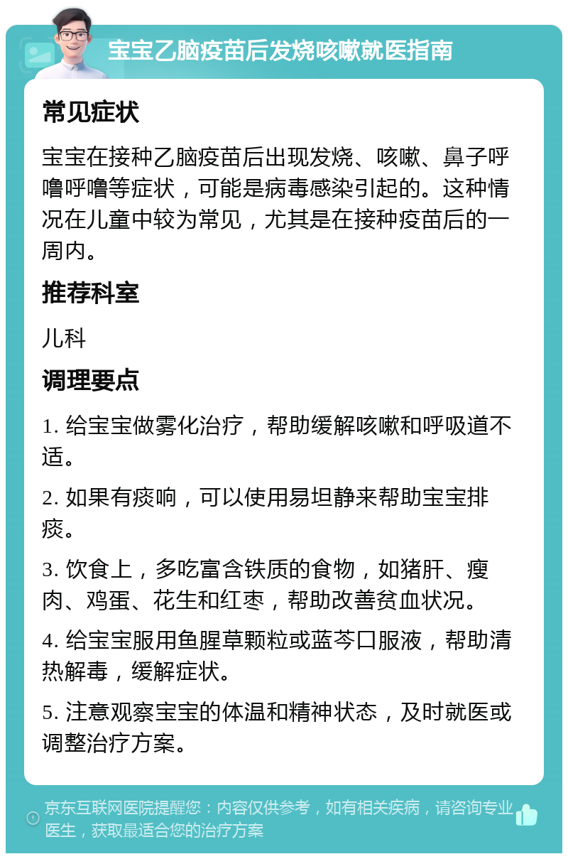 宝宝乙脑疫苗后发烧咳嗽就医指南 常见症状 宝宝在接种乙脑疫苗后出现发烧、咳嗽、鼻子呼噜呼噜等症状，可能是病毒感染引起的。这种情况在儿童中较为常见，尤其是在接种疫苗后的一周内。 推荐科室 儿科 调理要点 1. 给宝宝做雾化治疗，帮助缓解咳嗽和呼吸道不适。 2. 如果有痰响，可以使用易坦静来帮助宝宝排痰。 3. 饮食上，多吃富含铁质的食物，如猪肝、瘦肉、鸡蛋、花生和红枣，帮助改善贫血状况。 4. 给宝宝服用鱼腥草颗粒或蓝芩口服液，帮助清热解毒，缓解症状。 5. 注意观察宝宝的体温和精神状态，及时就医或调整治疗方案。