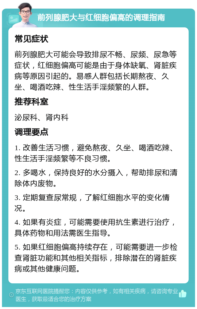 前列腺肥大与红细胞偏高的调理指南 常见症状 前列腺肥大可能会导致排尿不畅、尿频、尿急等症状，红细胞偏高可能是由于身体缺氧、肾脏疾病等原因引起的。易感人群包括长期熬夜、久坐、喝酒吃辣、性生活手淫频繁的人群。 推荐科室 泌尿科、肾内科 调理要点 1. 改善生活习惯，避免熬夜、久坐、喝酒吃辣、性生活手淫频繁等不良习惯。 2. 多喝水，保持良好的水分摄入，帮助排尿和清除体内废物。 3. 定期复查尿常规，了解红细胞水平的变化情况。 4. 如果有炎症，可能需要使用抗生素进行治疗，具体药物和用法需医生指导。 5. 如果红细胞偏高持续存在，可能需要进一步检查肾脏功能和其他相关指标，排除潜在的肾脏疾病或其他健康问题。