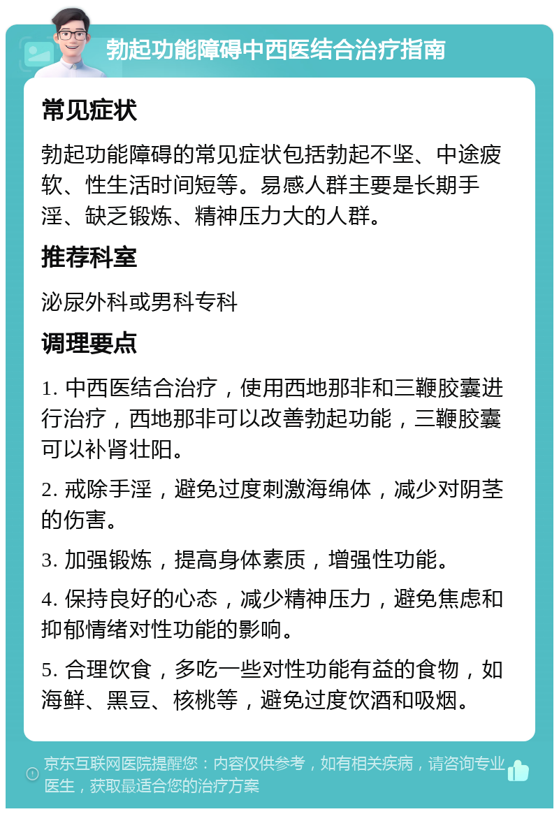 勃起功能障碍中西医结合治疗指南 常见症状 勃起功能障碍的常见症状包括勃起不坚、中途疲软、性生活时间短等。易感人群主要是长期手淫、缺乏锻炼、精神压力大的人群。 推荐科室 泌尿外科或男科专科 调理要点 1. 中西医结合治疗，使用西地那非和三鞭胶囊进行治疗，西地那非可以改善勃起功能，三鞭胶囊可以补肾壮阳。 2. 戒除手淫，避免过度刺激海绵体，减少对阴茎的伤害。 3. 加强锻炼，提高身体素质，增强性功能。 4. 保持良好的心态，减少精神压力，避免焦虑和抑郁情绪对性功能的影响。 5. 合理饮食，多吃一些对性功能有益的食物，如海鲜、黑豆、核桃等，避免过度饮酒和吸烟。