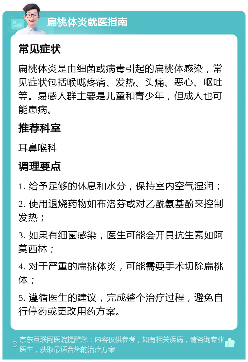 扁桃体炎就医指南 常见症状 扁桃体炎是由细菌或病毒引起的扁桃体感染，常见症状包括喉咙疼痛、发热、头痛、恶心、呕吐等。易感人群主要是儿童和青少年，但成人也可能患病。 推荐科室 耳鼻喉科 调理要点 1. 给予足够的休息和水分，保持室内空气湿润； 2. 使用退烧药物如布洛芬或对乙酰氨基酚来控制发热； 3. 如果有细菌感染，医生可能会开具抗生素如阿莫西林； 4. 对于严重的扁桃体炎，可能需要手术切除扁桃体； 5. 遵循医生的建议，完成整个治疗过程，避免自行停药或更改用药方案。