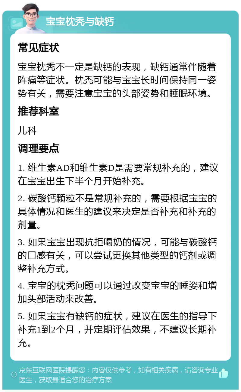 宝宝枕秃与缺钙 常见症状 宝宝枕秃不一定是缺钙的表现，缺钙通常伴随着阵痛等症状。枕秃可能与宝宝长时间保持同一姿势有关，需要注意宝宝的头部姿势和睡眠环境。 推荐科室 儿科 调理要点 1. 维生素AD和维生素D是需要常规补充的，建议在宝宝出生下半个月开始补充。 2. 碳酸钙颗粒不是常规补充的，需要根据宝宝的具体情况和医生的建议来决定是否补充和补充的剂量。 3. 如果宝宝出现抗拒喝奶的情况，可能与碳酸钙的口感有关，可以尝试更换其他类型的钙剂或调整补充方式。 4. 宝宝的枕秃问题可以通过改变宝宝的睡姿和增加头部活动来改善。 5. 如果宝宝有缺钙的症状，建议在医生的指导下补充1到2个月，并定期评估效果，不建议长期补充。