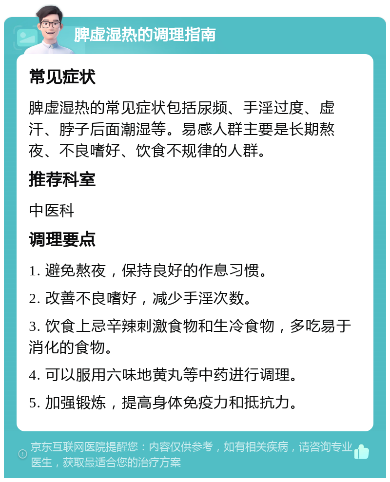 脾虚湿热的调理指南 常见症状 脾虚湿热的常见症状包括尿频、手淫过度、虚汗、脖子后面潮湿等。易感人群主要是长期熬夜、不良嗜好、饮食不规律的人群。 推荐科室 中医科 调理要点 1. 避免熬夜，保持良好的作息习惯。 2. 改善不良嗜好，减少手淫次数。 3. 饮食上忌辛辣刺激食物和生冷食物，多吃易于消化的食物。 4. 可以服用六味地黄丸等中药进行调理。 5. 加强锻炼，提高身体免疫力和抵抗力。