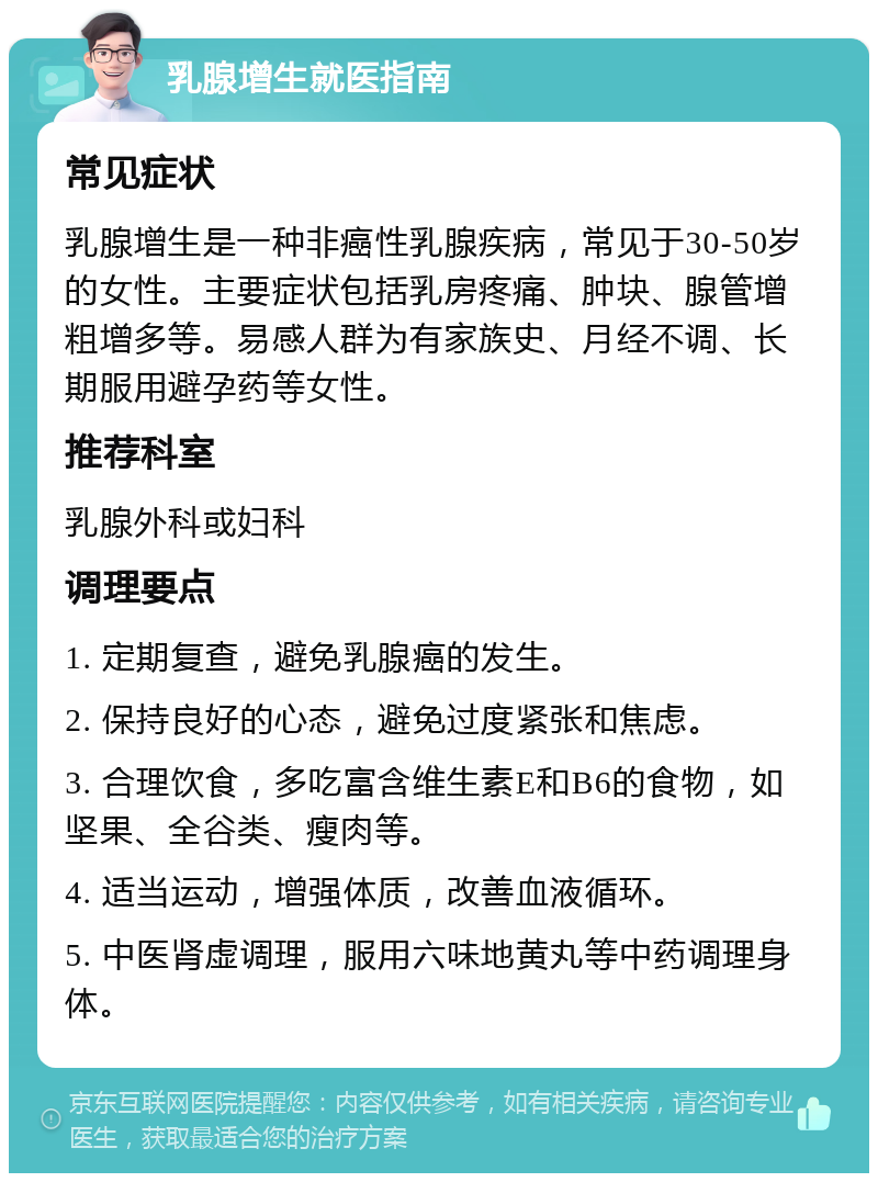 乳腺增生就医指南 常见症状 乳腺增生是一种非癌性乳腺疾病，常见于30-50岁的女性。主要症状包括乳房疼痛、肿块、腺管增粗增多等。易感人群为有家族史、月经不调、长期服用避孕药等女性。 推荐科室 乳腺外科或妇科 调理要点 1. 定期复查，避免乳腺癌的发生。 2. 保持良好的心态，避免过度紧张和焦虑。 3. 合理饮食，多吃富含维生素E和B6的食物，如坚果、全谷类、瘦肉等。 4. 适当运动，增强体质，改善血液循环。 5. 中医肾虚调理，服用六味地黄丸等中药调理身体。