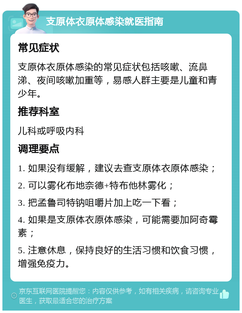 支原体衣原体感染就医指南 常见症状 支原体衣原体感染的常见症状包括咳嗽、流鼻涕、夜间咳嗽加重等，易感人群主要是儿童和青少年。 推荐科室 儿科或呼吸内科 调理要点 1. 如果没有缓解，建议去查支原体衣原体感染； 2. 可以雾化布地奈德+特布他林雾化； 3. 把孟鲁司特钠咀嚼片加上吃一下看； 4. 如果是支原体衣原体感染，可能需要加阿奇霉素； 5. 注意休息，保持良好的生活习惯和饮食习惯，增强免疫力。