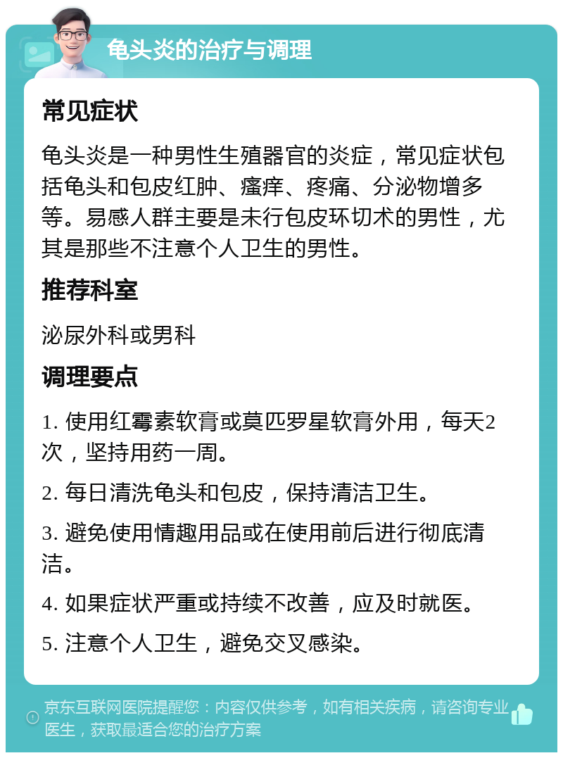 龟头炎的治疗与调理 常见症状 龟头炎是一种男性生殖器官的炎症，常见症状包括龟头和包皮红肿、瘙痒、疼痛、分泌物增多等。易感人群主要是未行包皮环切术的男性，尤其是那些不注意个人卫生的男性。 推荐科室 泌尿外科或男科 调理要点 1. 使用红霉素软膏或莫匹罗星软膏外用，每天2次，坚持用药一周。 2. 每日清洗龟头和包皮，保持清洁卫生。 3. 避免使用情趣用品或在使用前后进行彻底清洁。 4. 如果症状严重或持续不改善，应及时就医。 5. 注意个人卫生，避免交叉感染。