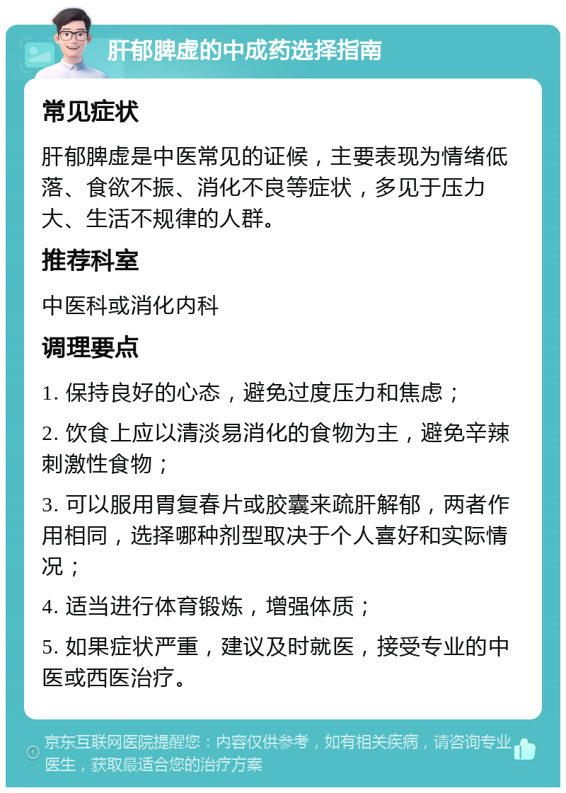 肝郁脾虚的中成药选择指南 常见症状 肝郁脾虚是中医常见的证候，主要表现为情绪低落、食欲不振、消化不良等症状，多见于压力大、生活不规律的人群。 推荐科室 中医科或消化内科 调理要点 1. 保持良好的心态，避免过度压力和焦虑； 2. 饮食上应以清淡易消化的食物为主，避免辛辣刺激性食物； 3. 可以服用胃复春片或胶囊来疏肝解郁，两者作用相同，选择哪种剂型取决于个人喜好和实际情况； 4. 适当进行体育锻炼，增强体质； 5. 如果症状严重，建议及时就医，接受专业的中医或西医治疗。