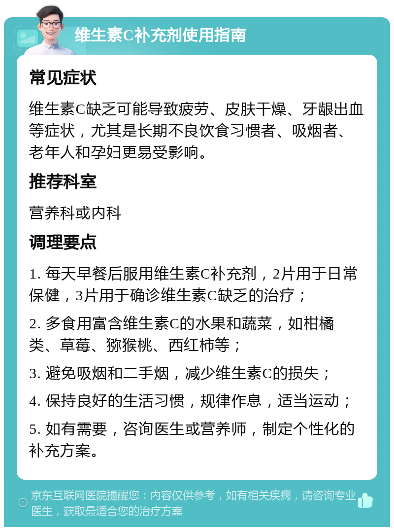 维生素C补充剂使用指南 常见症状 维生素C缺乏可能导致疲劳、皮肤干燥、牙龈出血等症状，尤其是长期不良饮食习惯者、吸烟者、老年人和孕妇更易受影响。 推荐科室 营养科或内科 调理要点 1. 每天早餐后服用维生素C补充剂，2片用于日常保健，3片用于确诊维生素C缺乏的治疗； 2. 多食用富含维生素C的水果和蔬菜，如柑橘类、草莓、猕猴桃、西红柿等； 3. 避免吸烟和二手烟，减少维生素C的损失； 4. 保持良好的生活习惯，规律作息，适当运动； 5. 如有需要，咨询医生或营养师，制定个性化的补充方案。