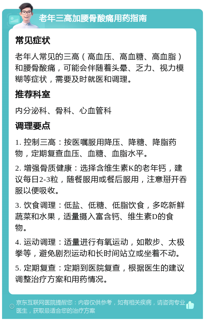 老年三高加腰骨酸痛用药指南 常见症状 老年人常见的三高（高血压、高血糖、高血脂）和腰骨酸痛，可能会伴随着头晕、乏力、视力模糊等症状，需要及时就医和调理。 推荐科室 内分泌科、骨科、心血管科 调理要点 1. 控制三高：按医嘱服用降压、降糖、降脂药物，定期复查血压、血糖、血脂水平。 2. 增强骨质健康：选择含维生素K的老年钙，建议每日2-3粒，随餐服用或餐后服用，注意掰开吞服以便吸收。 3. 饮食调理：低盐、低糖、低脂饮食，多吃新鲜蔬菜和水果，适量摄入富含钙、维生素D的食物。 4. 运动调理：适量进行有氧运动，如散步、太极拳等，避免剧烈运动和长时间站立或坐着不动。 5. 定期复查：定期到医院复查，根据医生的建议调整治疗方案和用药情况。