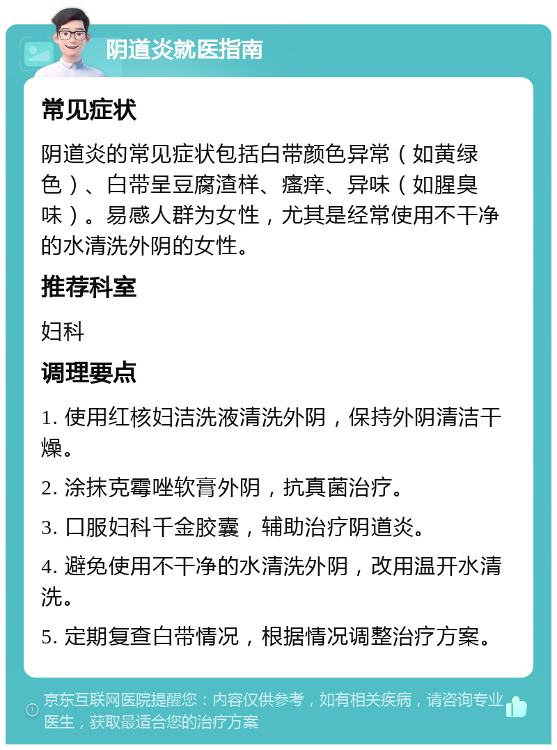 阴道炎就医指南 常见症状 阴道炎的常见症状包括白带颜色异常（如黄绿色）、白带呈豆腐渣样、瘙痒、异味（如腥臭味）。易感人群为女性，尤其是经常使用不干净的水清洗外阴的女性。 推荐科室 妇科 调理要点 1. 使用红核妇洁洗液清洗外阴，保持外阴清洁干燥。 2. 涂抹克霉唑软膏外阴，抗真菌治疗。 3. 口服妇科千金胶囊，辅助治疗阴道炎。 4. 避免使用不干净的水清洗外阴，改用温开水清洗。 5. 定期复查白带情况，根据情况调整治疗方案。