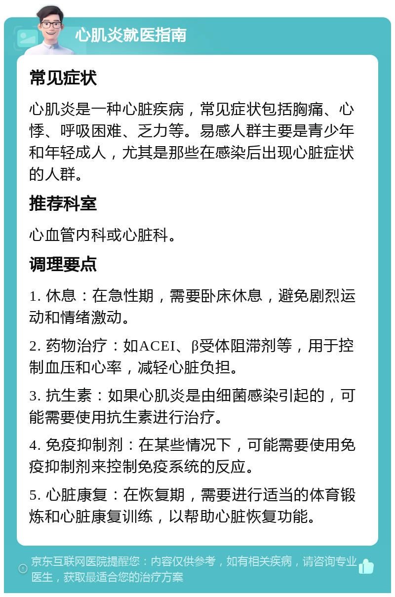 心肌炎就医指南 常见症状 心肌炎是一种心脏疾病，常见症状包括胸痛、心悸、呼吸困难、乏力等。易感人群主要是青少年和年轻成人，尤其是那些在感染后出现心脏症状的人群。 推荐科室 心血管内科或心脏科。 调理要点 1. 休息：在急性期，需要卧床休息，避免剧烈运动和情绪激动。 2. 药物治疗：如ACEI、β受体阻滞剂等，用于控制血压和心率，减轻心脏负担。 3. 抗生素：如果心肌炎是由细菌感染引起的，可能需要使用抗生素进行治疗。 4. 免疫抑制剂：在某些情况下，可能需要使用免疫抑制剂来控制免疫系统的反应。 5. 心脏康复：在恢复期，需要进行适当的体育锻炼和心脏康复训练，以帮助心脏恢复功能。