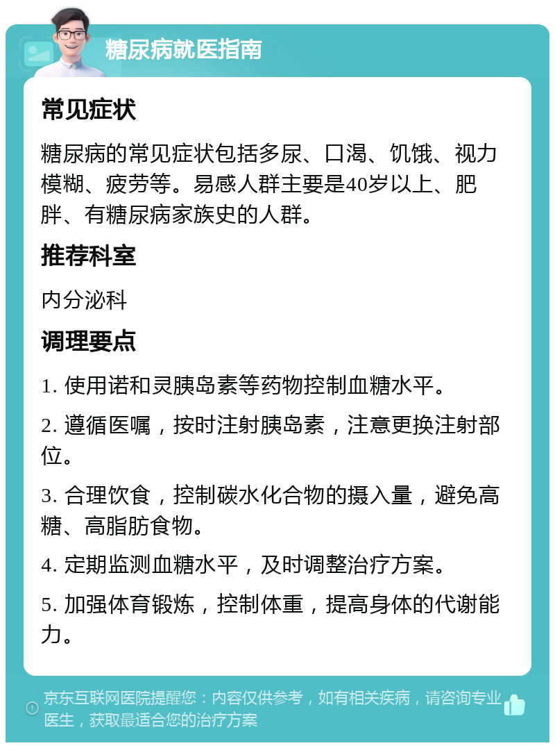 糖尿病就医指南 常见症状 糖尿病的常见症状包括多尿、口渴、饥饿、视力模糊、疲劳等。易感人群主要是40岁以上、肥胖、有糖尿病家族史的人群。 推荐科室 内分泌科 调理要点 1. 使用诺和灵胰岛素等药物控制血糖水平。 2. 遵循医嘱，按时注射胰岛素，注意更换注射部位。 3. 合理饮食，控制碳水化合物的摄入量，避免高糖、高脂肪食物。 4. 定期监测血糖水平，及时调整治疗方案。 5. 加强体育锻炼，控制体重，提高身体的代谢能力。