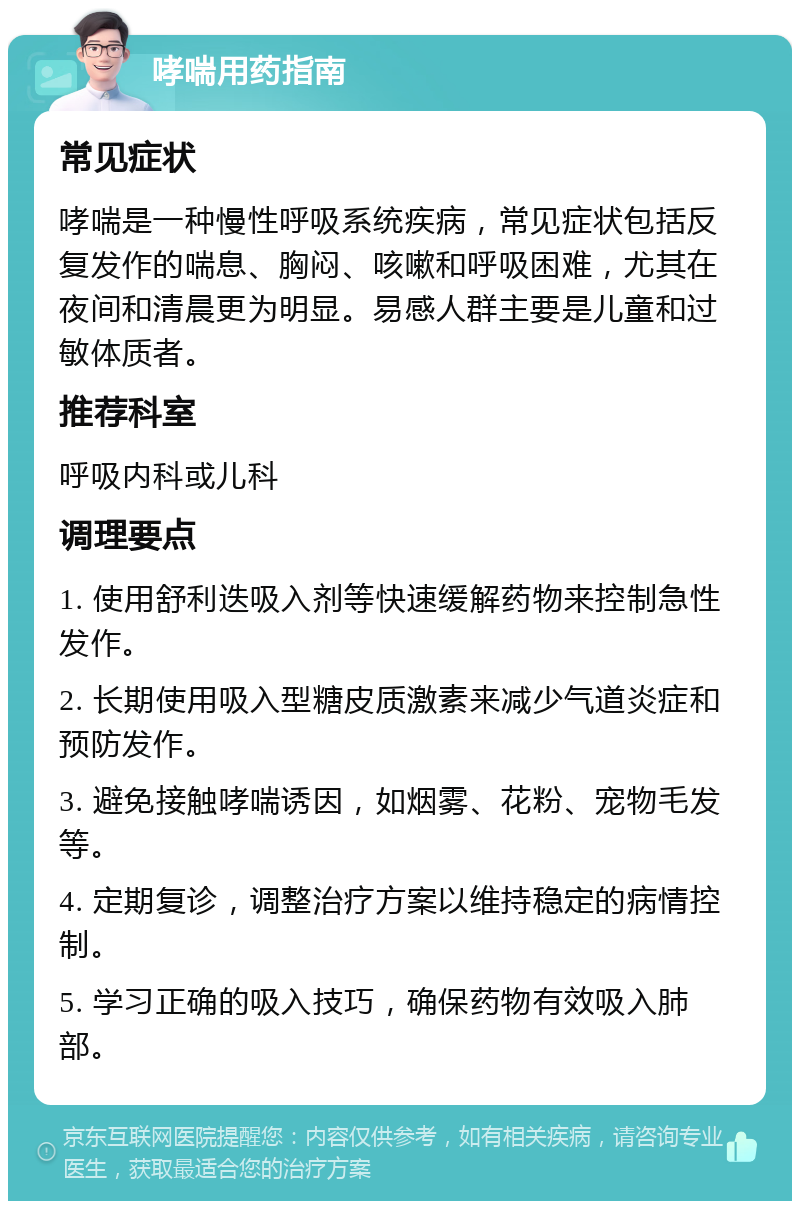 哮喘用药指南 常见症状 哮喘是一种慢性呼吸系统疾病，常见症状包括反复发作的喘息、胸闷、咳嗽和呼吸困难，尤其在夜间和清晨更为明显。易感人群主要是儿童和过敏体质者。 推荐科室 呼吸内科或儿科 调理要点 1. 使用舒利迭吸入剂等快速缓解药物来控制急性发作。 2. 长期使用吸入型糖皮质激素来减少气道炎症和预防发作。 3. 避免接触哮喘诱因，如烟雾、花粉、宠物毛发等。 4. 定期复诊，调整治疗方案以维持稳定的病情控制。 5. 学习正确的吸入技巧，确保药物有效吸入肺部。