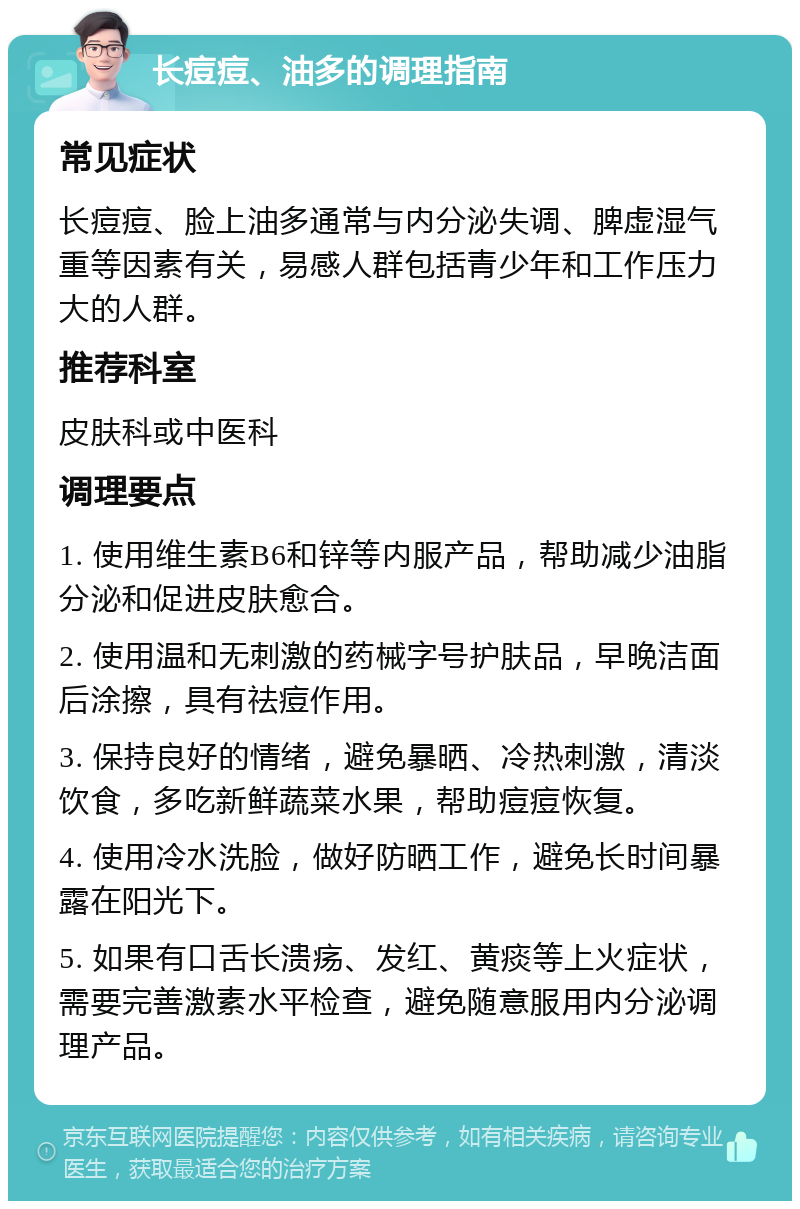 长痘痘、油多的调理指南 常见症状 长痘痘、脸上油多通常与内分泌失调、脾虚湿气重等因素有关，易感人群包括青少年和工作压力大的人群。 推荐科室 皮肤科或中医科 调理要点 1. 使用维生素B6和锌等内服产品，帮助减少油脂分泌和促进皮肤愈合。 2. 使用温和无刺激的药械字号护肤品，早晚洁面后涂擦，具有祛痘作用。 3. 保持良好的情绪，避免暴晒、冷热刺激，清淡饮食，多吃新鲜蔬菜水果，帮助痘痘恢复。 4. 使用冷水洗脸，做好防晒工作，避免长时间暴露在阳光下。 5. 如果有口舌长溃疡、发红、黄痰等上火症状，需要完善激素水平检查，避免随意服用内分泌调理产品。