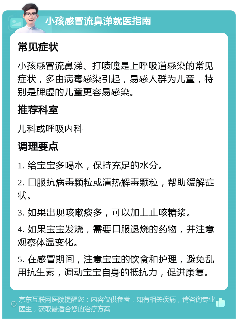 小孩感冒流鼻涕就医指南 常见症状 小孩感冒流鼻涕、打喷嚏是上呼吸道感染的常见症状，多由病毒感染引起，易感人群为儿童，特别是脾虚的儿童更容易感染。 推荐科室 儿科或呼吸内科 调理要点 1. 给宝宝多喝水，保持充足的水分。 2. 口服抗病毒颗粒或清热解毒颗粒，帮助缓解症状。 3. 如果出现咳嗽痰多，可以加上止咳糖浆。 4. 如果宝宝发烧，需要口服退烧的药物，并注意观察体温变化。 5. 在感冒期间，注意宝宝的饮食和护理，避免乱用抗生素，调动宝宝自身的抵抗力，促进康复。