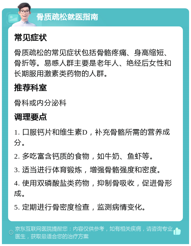 骨质疏松就医指南 常见症状 骨质疏松的常见症状包括骨骼疼痛、身高缩短、骨折等。易感人群主要是老年人、绝经后女性和长期服用激素类药物的人群。 推荐科室 骨科或内分泌科 调理要点 1. 口服钙片和维生素D，补充骨骼所需的营养成分。 2. 多吃富含钙质的食物，如牛奶、鱼虾等。 3. 适当进行体育锻炼，增强骨骼强度和密度。 4. 使用双磷酸盐类药物，抑制骨吸收，促进骨形成。 5. 定期进行骨密度检查，监测病情变化。