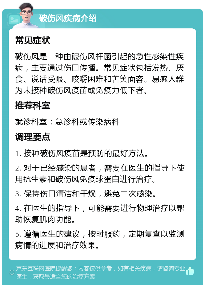 破伤风疾病介绍 常见症状 破伤风是一种由破伤风杆菌引起的急性感染性疾病，主要通过伤口传播。常见症状包括发热、厌食、说话受限、咬嚼困难和苦笑面容。易感人群为未接种破伤风疫苗或免疫力低下者。 推荐科室 就诊科室：急诊科或传染病科 调理要点 1. 接种破伤风疫苗是预防的最好方法。 2. 对于已经感染的患者，需要在医生的指导下使用抗生素和破伤风免疫球蛋白进行治疗。 3. 保持伤口清洁和干燥，避免二次感染。 4. 在医生的指导下，可能需要进行物理治疗以帮助恢复肌肉功能。 5. 遵循医生的建议，按时服药，定期复查以监测病情的进展和治疗效果。