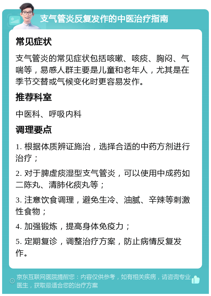 支气管炎反复发作的中医治疗指南 常见症状 支气管炎的常见症状包括咳嗽、咳痰、胸闷、气喘等，易感人群主要是儿童和老年人，尤其是在季节交替或气候变化时更容易发作。 推荐科室 中医科、呼吸内科 调理要点 1. 根据体质辨证施治，选择合适的中药方剂进行治疗； 2. 对于脾虚痰湿型支气管炎，可以使用中成药如二陈丸、清肺化痰丸等； 3. 注意饮食调理，避免生冷、油腻、辛辣等刺激性食物； 4. 加强锻炼，提高身体免疫力； 5. 定期复诊，调整治疗方案，防止病情反复发作。