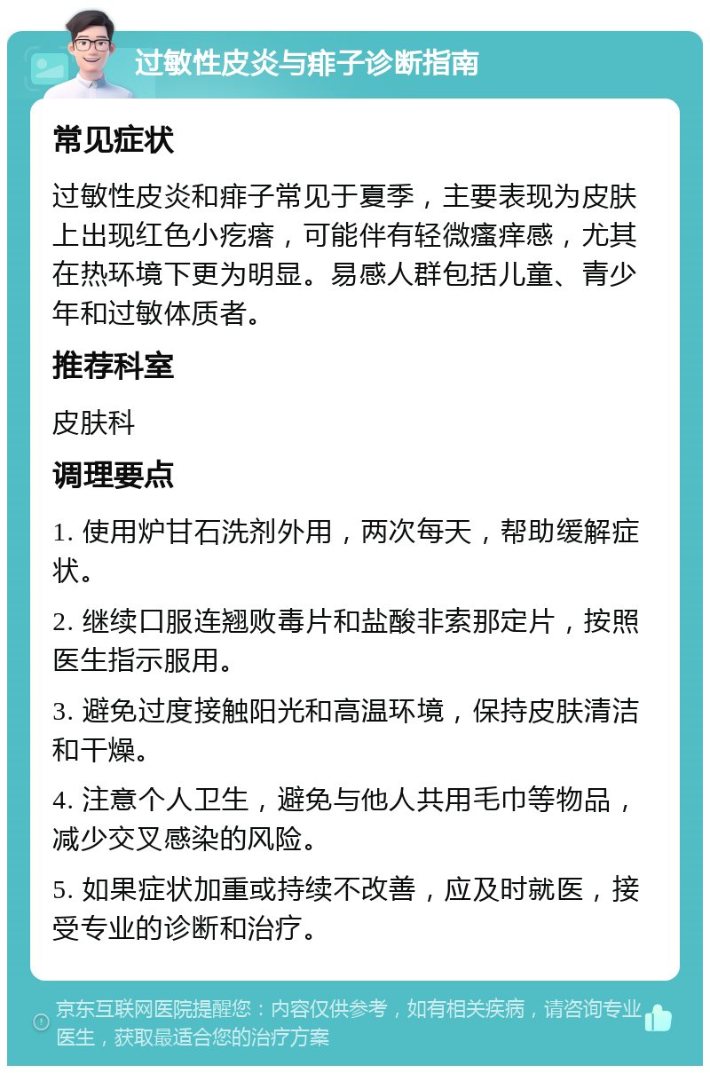 过敏性皮炎与痱子诊断指南 常见症状 过敏性皮炎和痱子常见于夏季，主要表现为皮肤上出现红色小疙瘩，可能伴有轻微瘙痒感，尤其在热环境下更为明显。易感人群包括儿童、青少年和过敏体质者。 推荐科室 皮肤科 调理要点 1. 使用炉甘石洗剂外用，两次每天，帮助缓解症状。 2. 继续口服连翘败毒片和盐酸非索那定片，按照医生指示服用。 3. 避免过度接触阳光和高温环境，保持皮肤清洁和干燥。 4. 注意个人卫生，避免与他人共用毛巾等物品，减少交叉感染的风险。 5. 如果症状加重或持续不改善，应及时就医，接受专业的诊断和治疗。