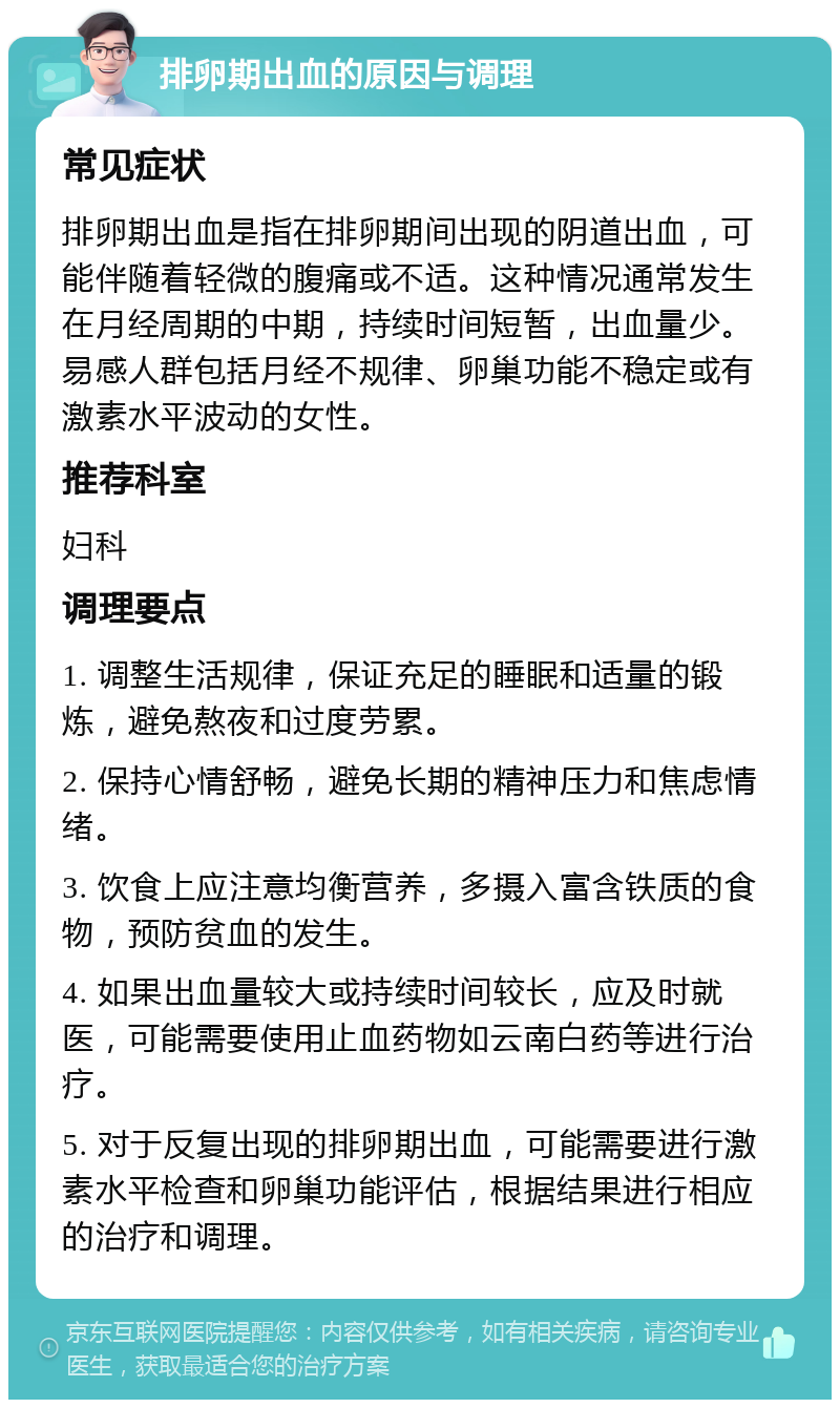 排卵期出血的原因与调理 常见症状 排卵期出血是指在排卵期间出现的阴道出血，可能伴随着轻微的腹痛或不适。这种情况通常发生在月经周期的中期，持续时间短暂，出血量少。易感人群包括月经不规律、卵巢功能不稳定或有激素水平波动的女性。 推荐科室 妇科 调理要点 1. 调整生活规律，保证充足的睡眠和适量的锻炼，避免熬夜和过度劳累。 2. 保持心情舒畅，避免长期的精神压力和焦虑情绪。 3. 饮食上应注意均衡营养，多摄入富含铁质的食物，预防贫血的发生。 4. 如果出血量较大或持续时间较长，应及时就医，可能需要使用止血药物如云南白药等进行治疗。 5. 对于反复出现的排卵期出血，可能需要进行激素水平检查和卵巢功能评估，根据结果进行相应的治疗和调理。